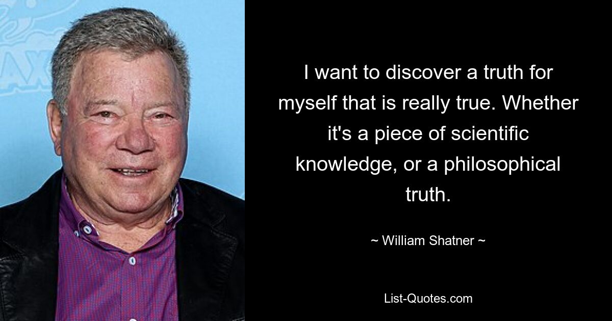 I want to discover a truth for myself that is really true. Whether it's a piece of scientific knowledge, or a philosophical truth. — © William Shatner