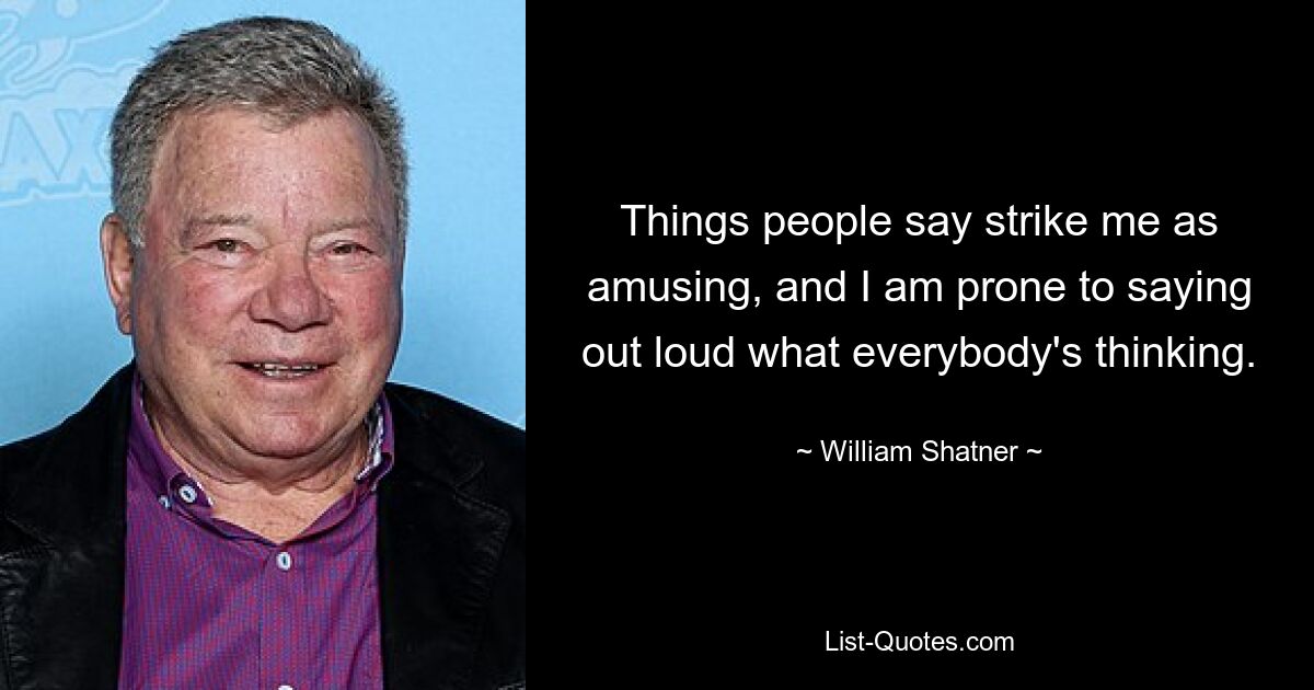 Things people say strike me as amusing, and I am prone to saying out loud what everybody's thinking. — © William Shatner