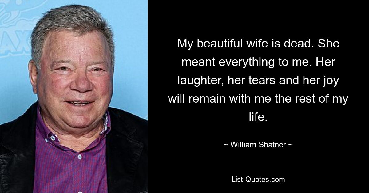 My beautiful wife is dead. She meant everything to me. Her laughter, her tears and her joy will remain with me the rest of my life. — © William Shatner