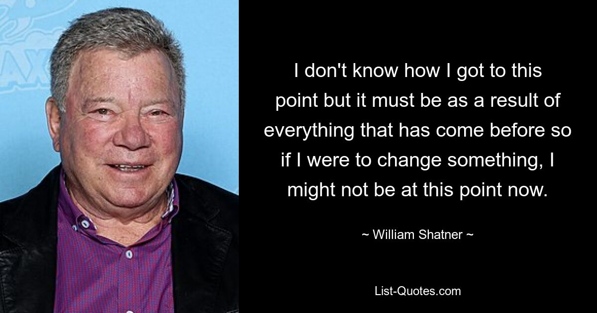 I don't know how I got to this point but it must be as a result of everything that has come before so if I were to change something, I might not be at this point now. — © William Shatner