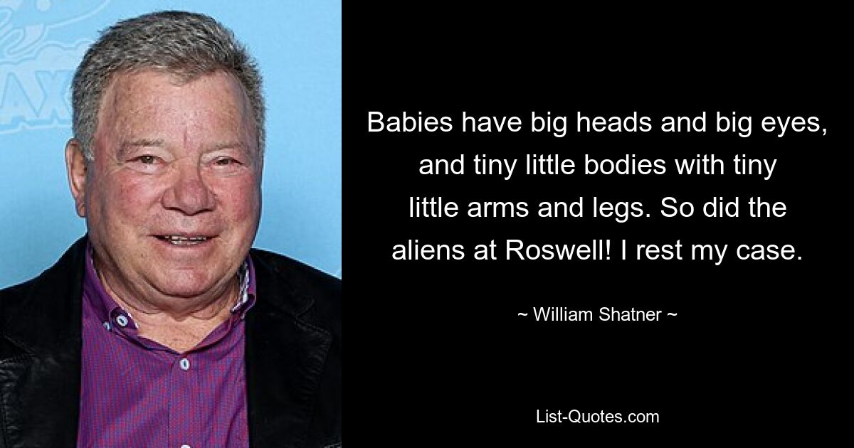 Babies have big heads and big eyes, and tiny little bodies with tiny little arms and legs. So did the aliens at Roswell! I rest my case. — © William Shatner