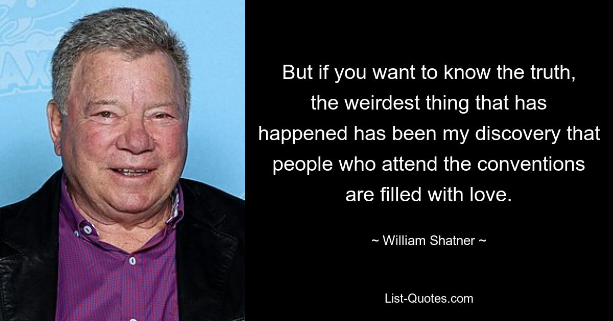 But if you want to know the truth, the weirdest thing that has happened has been my discovery that people who attend the conventions are filled with love. — © William Shatner