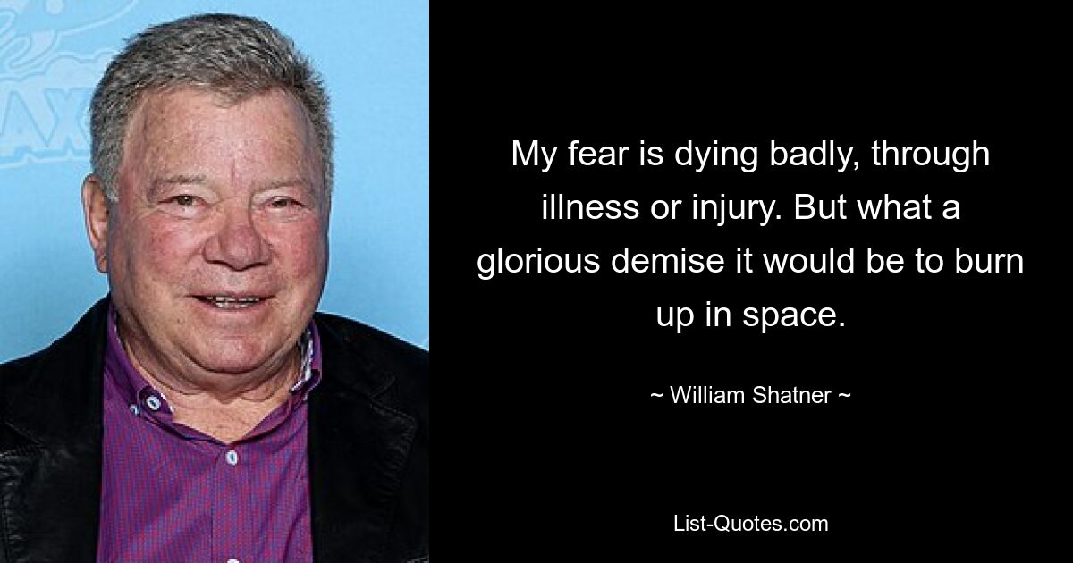 My fear is dying badly, through illness or injury. But what a glorious demise it would be to burn up in space. — © William Shatner