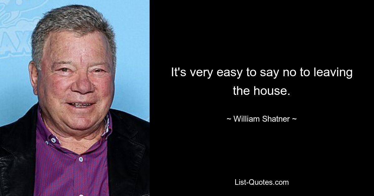 It's very easy to say no to leaving the house. — © William Shatner