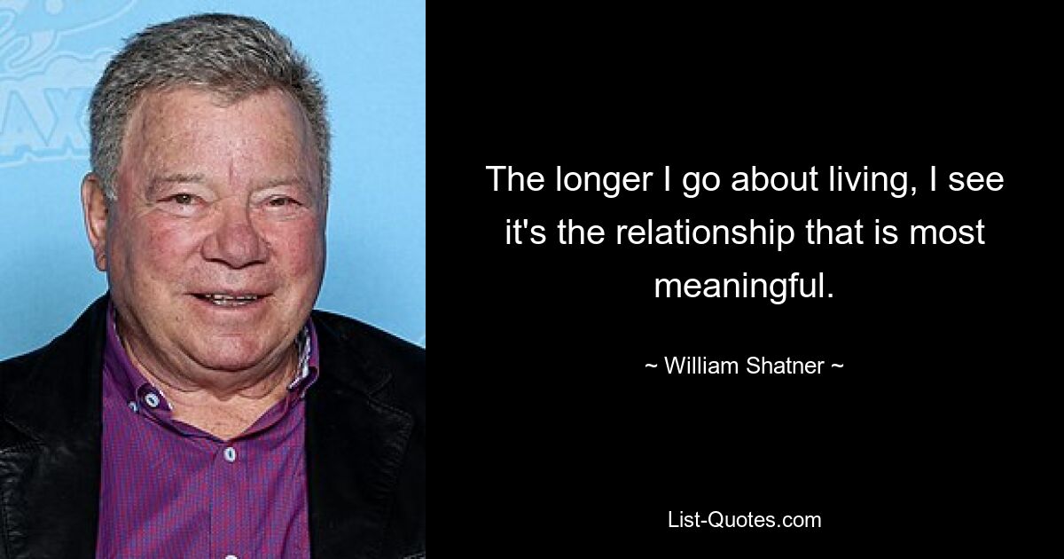 The longer I go about living, I see it's the relationship that is most meaningful. — © William Shatner