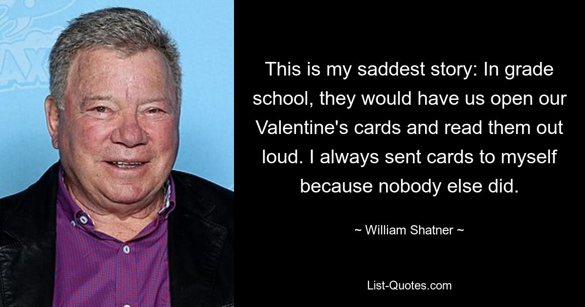 This is my saddest story: In grade school, they would have us open our Valentine's cards and read them out loud. I always sent cards to myself because nobody else did. — © William Shatner