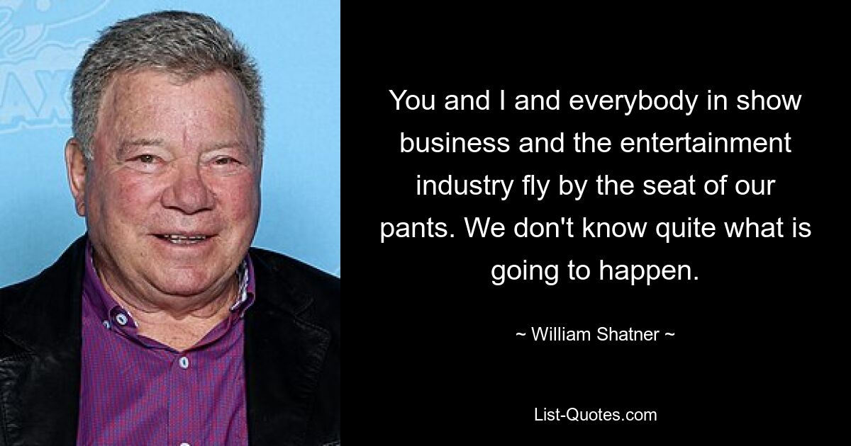 You and I and everybody in show business and the entertainment industry fly by the seat of our pants. We don't know quite what is going to happen. — © William Shatner