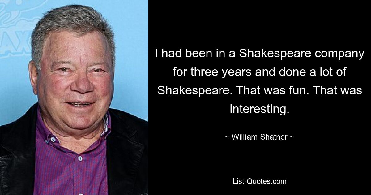 I had been in a Shakespeare company for three years and done a lot of Shakespeare. That was fun. That was interesting. — © William Shatner