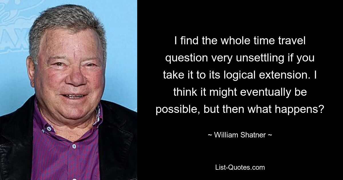 I find the whole time travel question very unsettling if you take it to its logical extension. I think it might eventually be possible, but then what happens? — © William Shatner