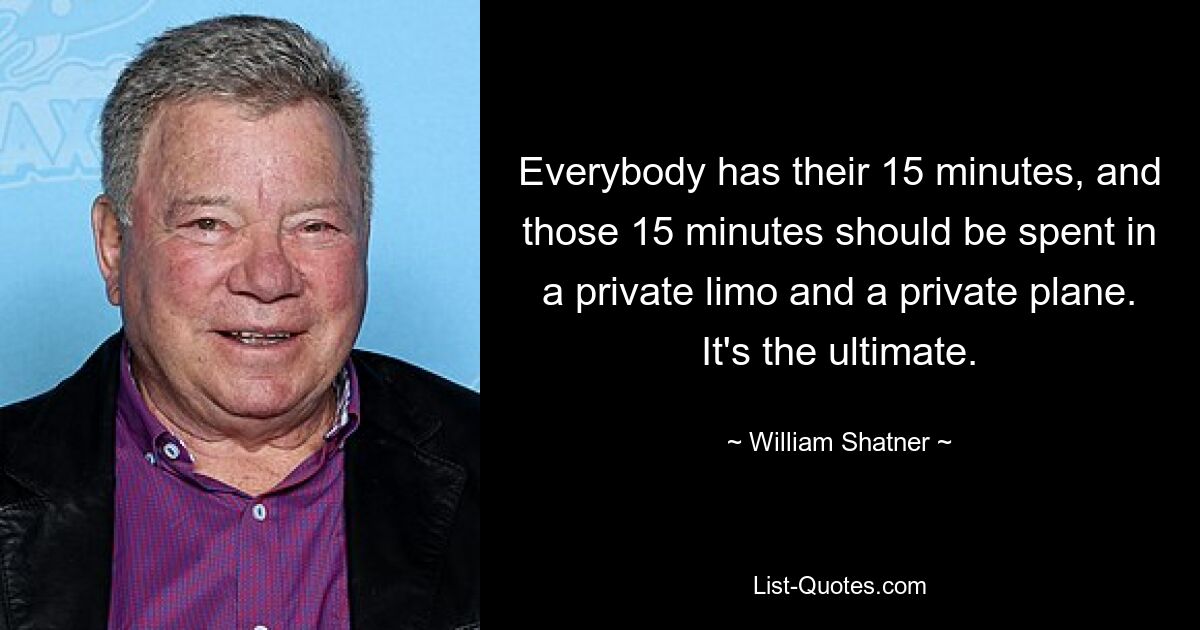 Everybody has their 15 minutes, and those 15 minutes should be spent in a private limo and a private plane. It's the ultimate. — © William Shatner