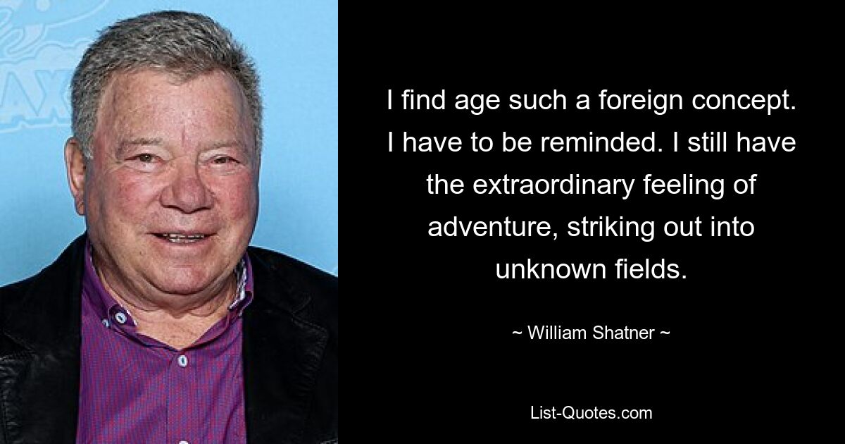 I find age such a foreign concept. I have to be reminded. I still have the extraordinary feeling of adventure, striking out into unknown fields. — © William Shatner