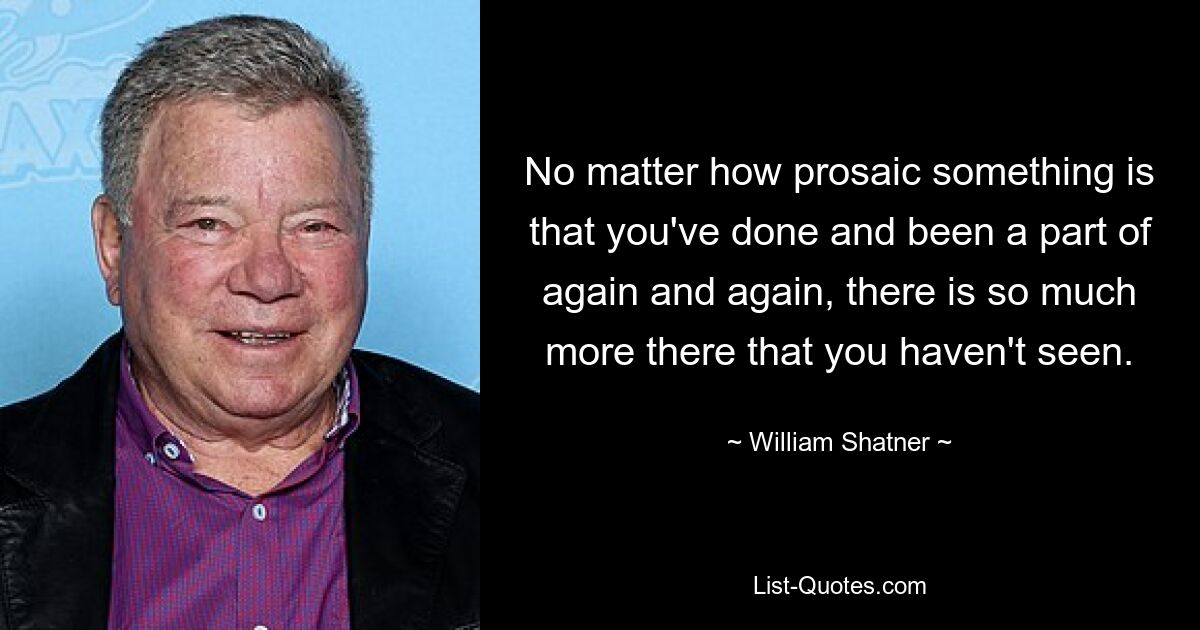 No matter how prosaic something is that you've done and been a part of again and again, there is so much more there that you haven't seen. — © William Shatner