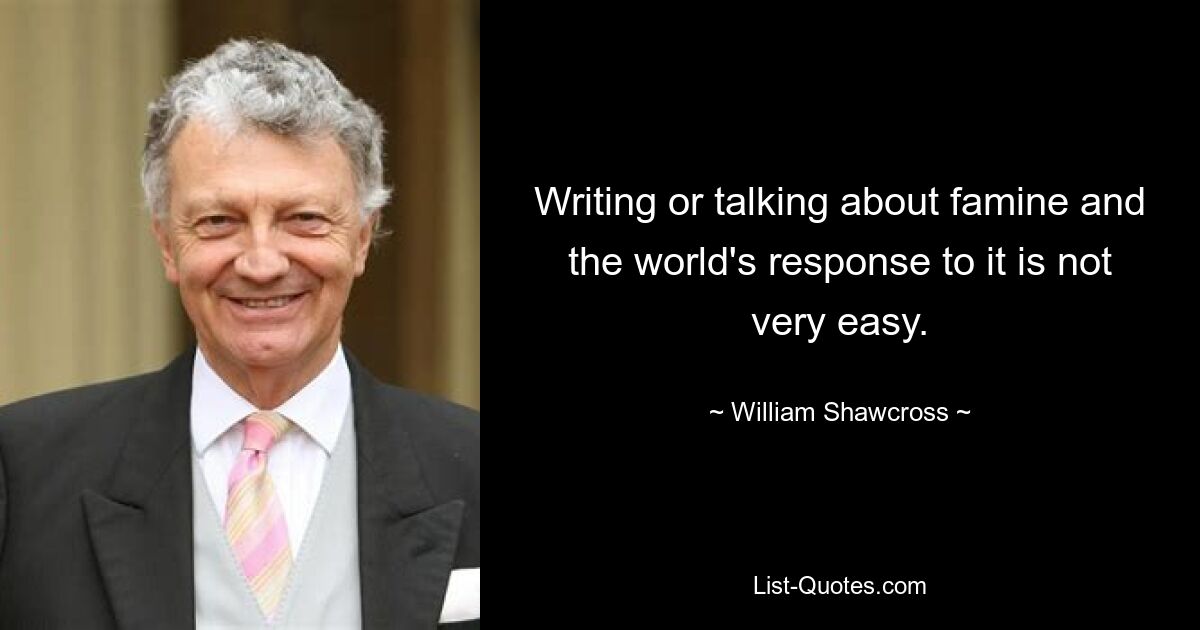 Writing or talking about famine and the world's response to it is not very easy. — © William Shawcross