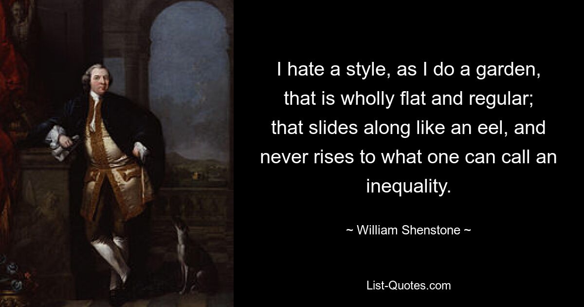 I hate a style, as I do a garden, that is wholly flat and regular; that slides along like an eel, and never rises to what one can call an inequality. — © William Shenstone