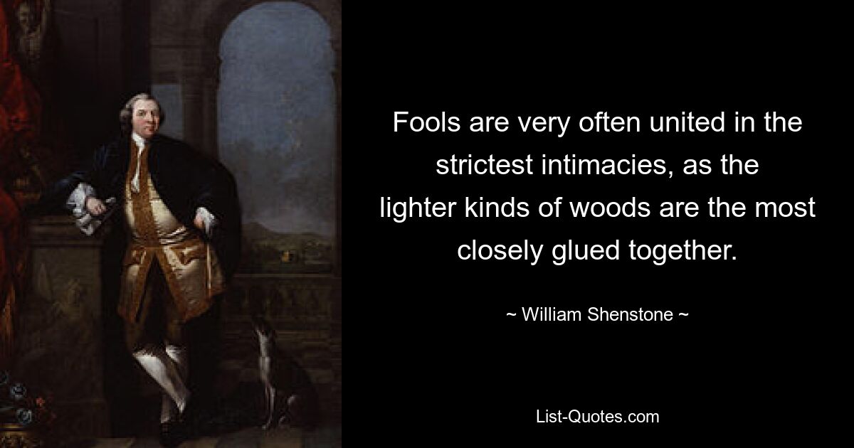 Fools are very often united in the strictest intimacies, as the lighter kinds of woods are the most closely glued together. — © William Shenstone