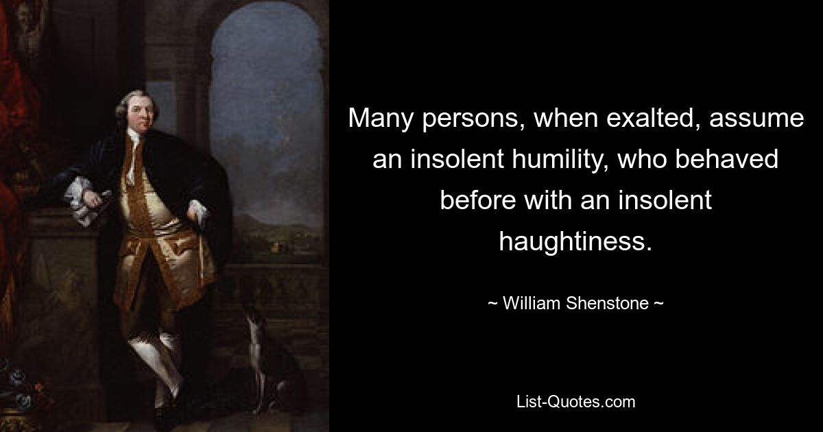 Many persons, when exalted, assume an insolent humility, who behaved before with an insolent haughtiness. — © William Shenstone