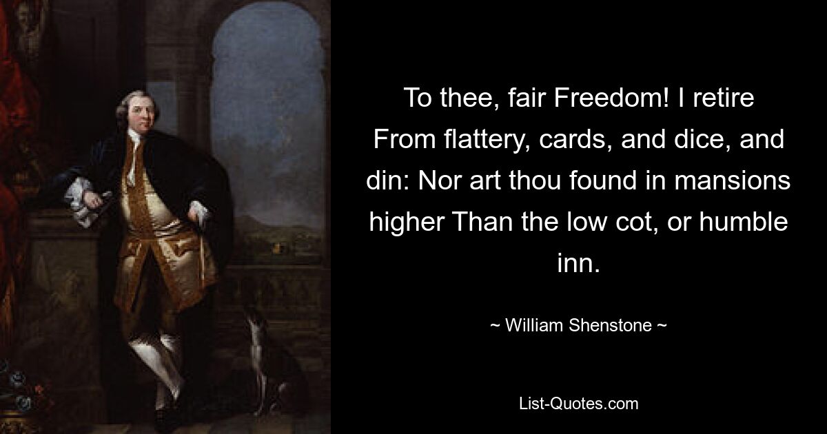 To thee, fair Freedom! I retire From flattery, cards, and dice, and din: Nor art thou found in mansions higher Than the low cot, or humble inn. — © William Shenstone