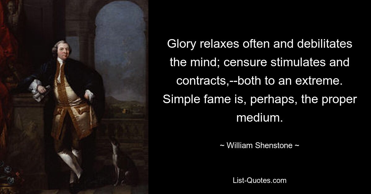 Glory relaxes often and debilitates the mind; censure stimulates and contracts,--both to an extreme. Simple fame is, perhaps, the proper medium. — © William Shenstone