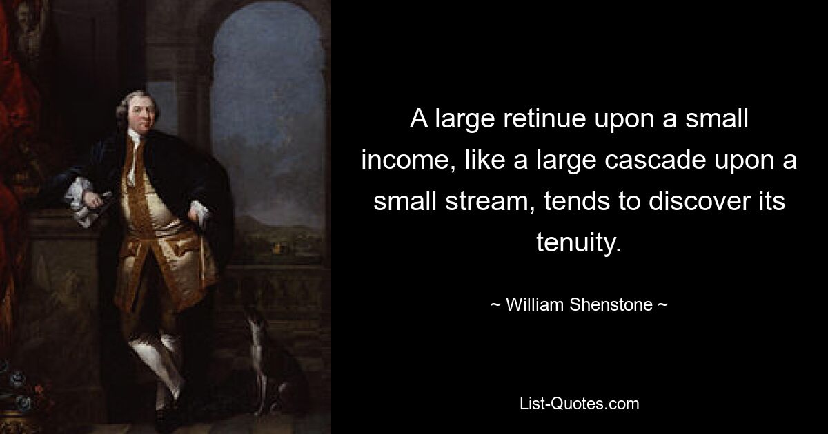 A large retinue upon a small income, like a large cascade upon a small stream, tends to discover its tenuity. — © William Shenstone