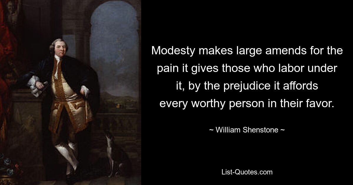 Modesty makes large amends for the pain it gives those who labor under it, by the prejudice it affords every worthy person in their favor. — © William Shenstone