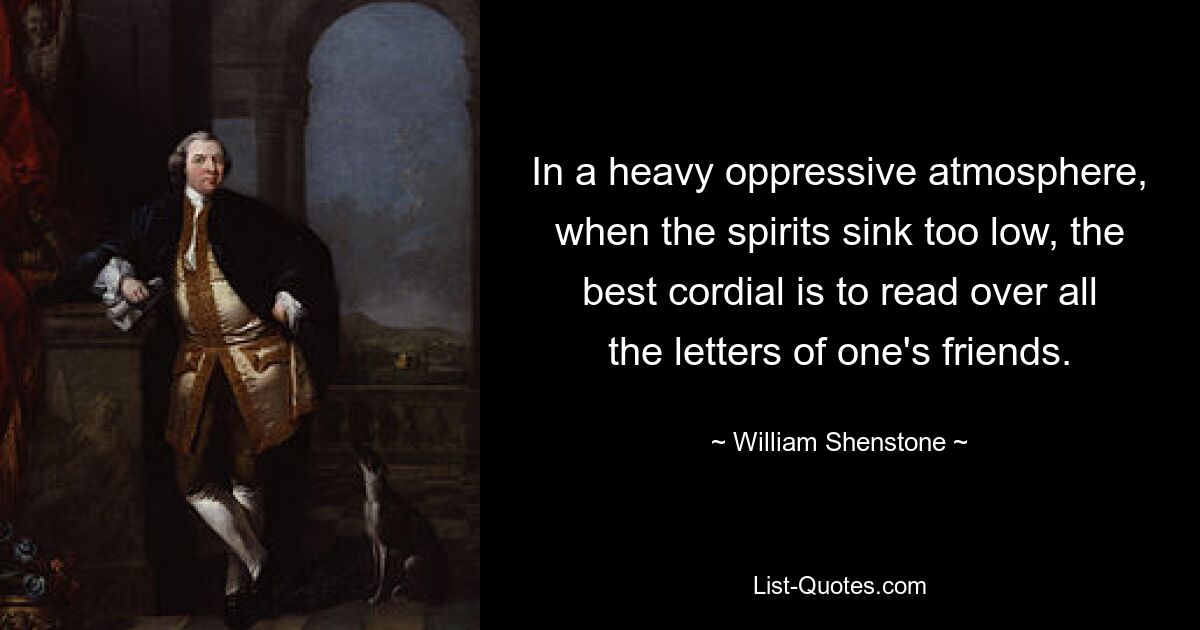 In a heavy oppressive atmosphere, when the spirits sink too low, the best cordial is to read over all the letters of one's friends. — © William Shenstone