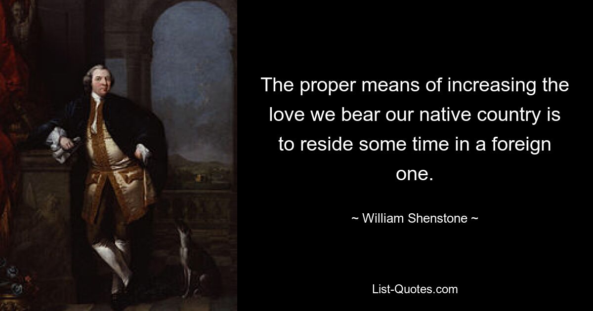 The proper means of increasing the love we bear our native country is to reside some time in a foreign one. — © William Shenstone