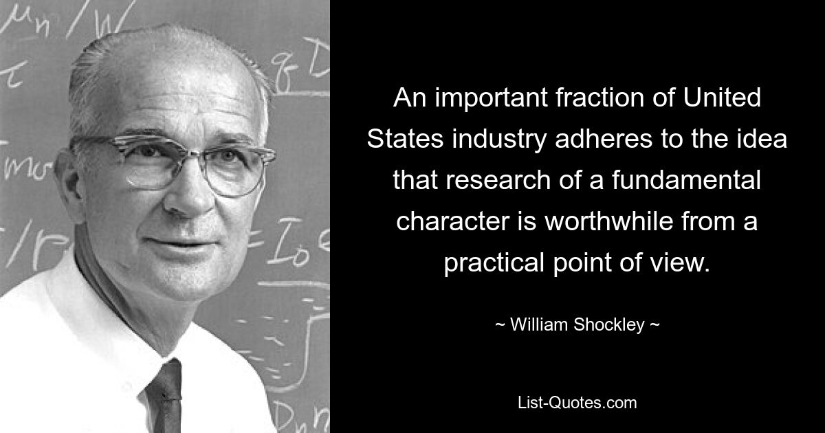 An important fraction of United States industry adheres to the idea that research of a fundamental character is worthwhile from a practical point of view. — © William Shockley