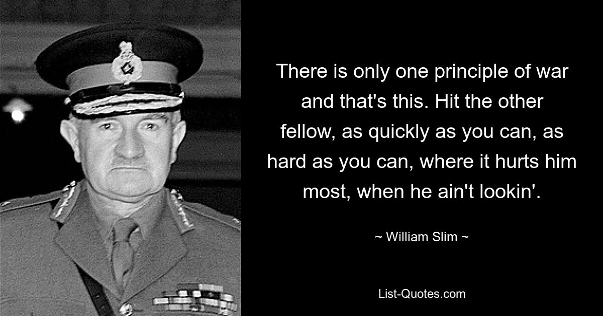 There is only one principle of war and that's this. Hit the other fellow, as quickly as you can, as hard as you can, where it hurts him most, when he ain't lookin'. — © William Slim