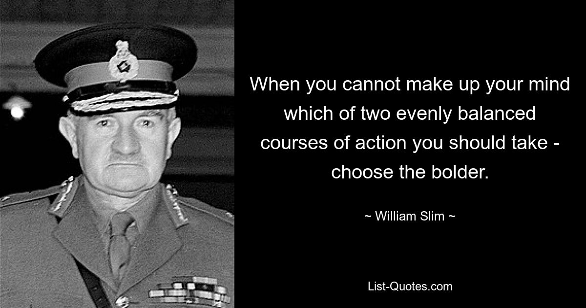 When you cannot make up your mind which of two evenly balanced courses of action you should take - choose the bolder. — © William Slim