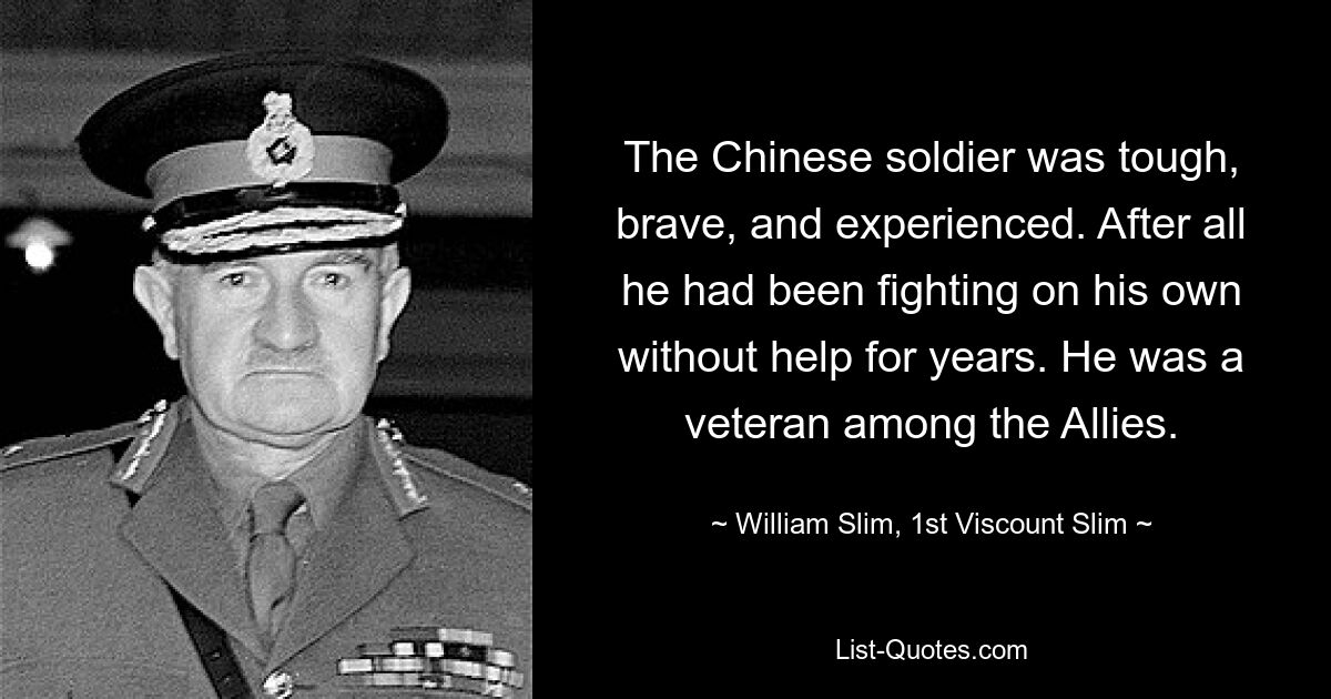 The Chinese soldier was tough, brave, and experienced. After all he had been fighting on his own without help for years. He was a veteran among the Allies. — © William Slim, 1st Viscount Slim