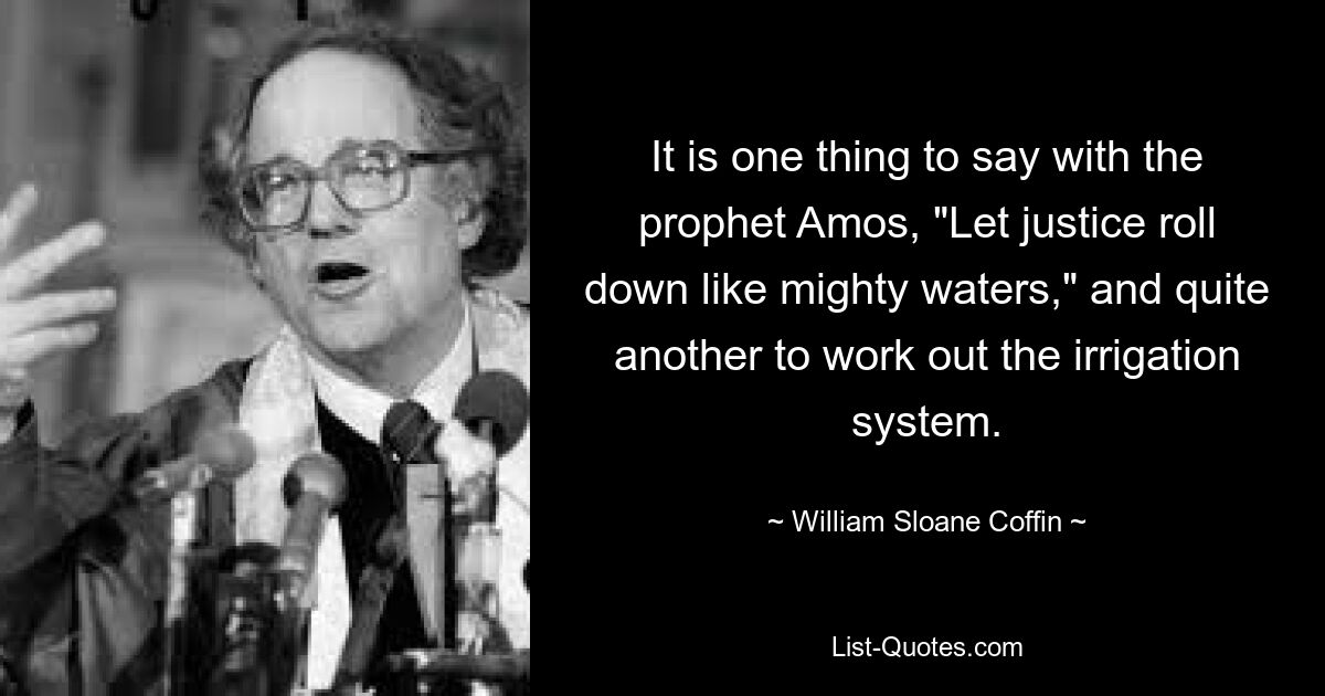 It is one thing to say with the prophet Amos, "Let justice roll down like mighty waters," and quite another to work out the irrigation system. — © William Sloane Coffin