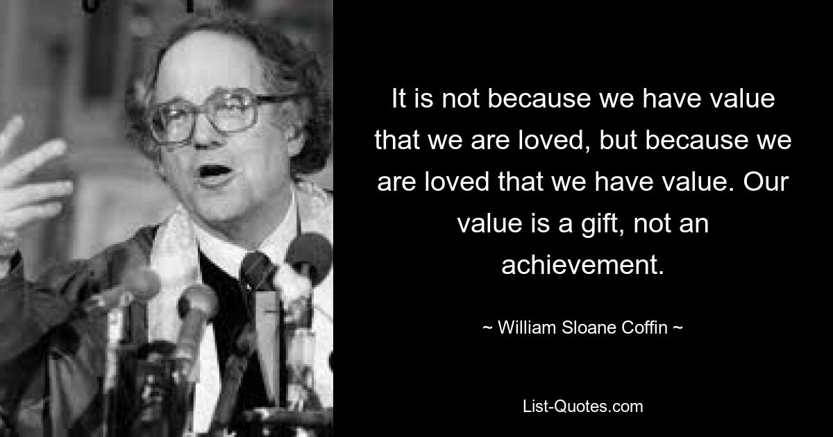 It is not because we have value that we are loved, but because we are loved that we have value. Our value is a gift, not an achievement. — © William Sloane Coffin