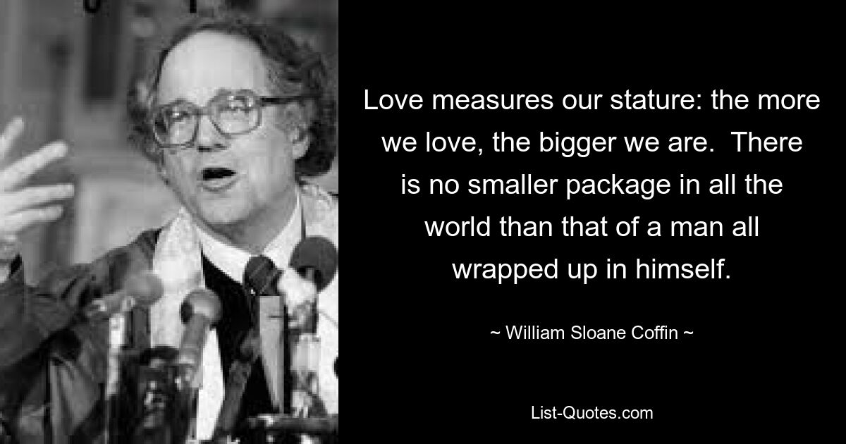 Love measures our stature: the more we love, the bigger we are.  There is no smaller package in all the world than that of a man all wrapped up in himself. — © William Sloane Coffin