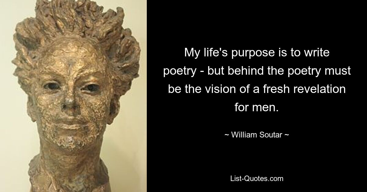 My life's purpose is to write poetry - but behind the poetry must be the vision of a fresh revelation for men. — © William Soutar