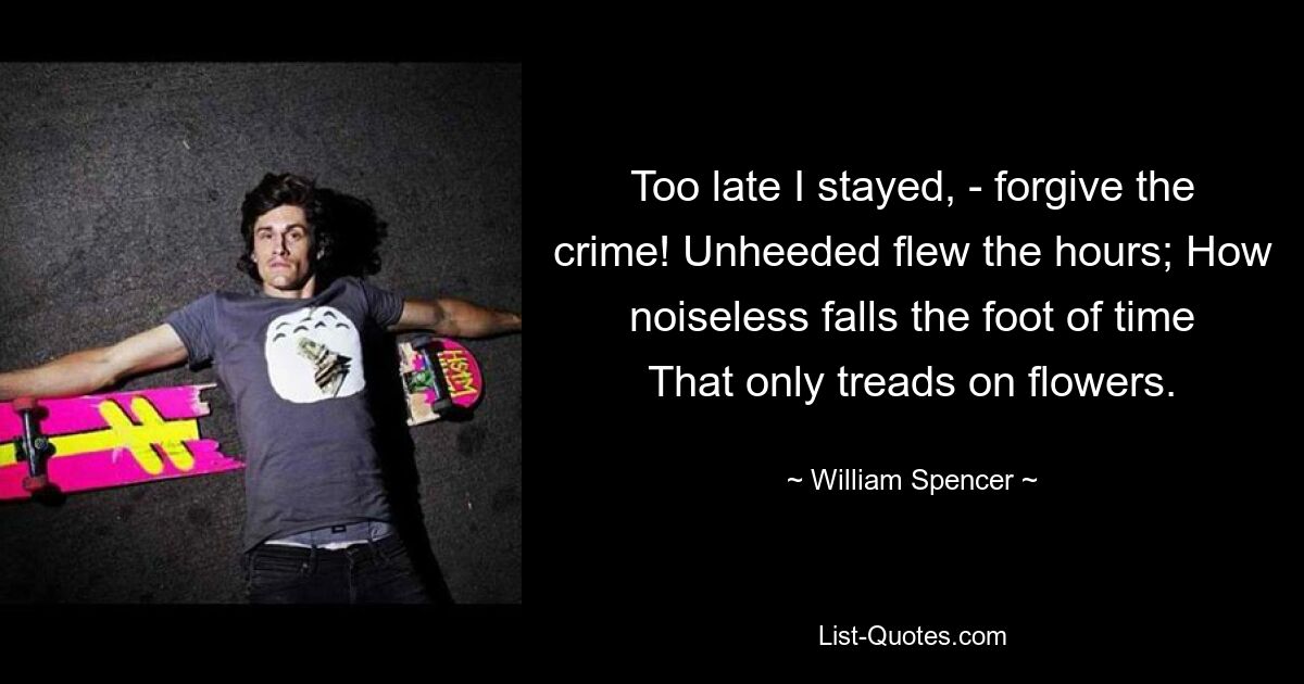 Too late I stayed, - forgive the crime! Unheeded flew the hours; How noiseless falls the foot of time That only treads on flowers. — © William Spencer