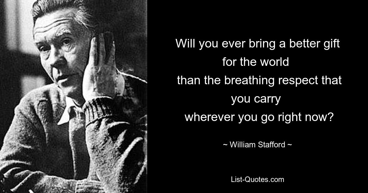 Will you ever bring a better gift for the world 
 than the breathing respect that you carry 
 wherever you go right now? — © William Stafford