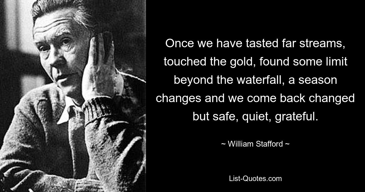 Once we have tasted far streams, touched the gold, found some limit beyond the waterfall, a season changes and we come back changed but safe, quiet, grateful. — © William Stafford