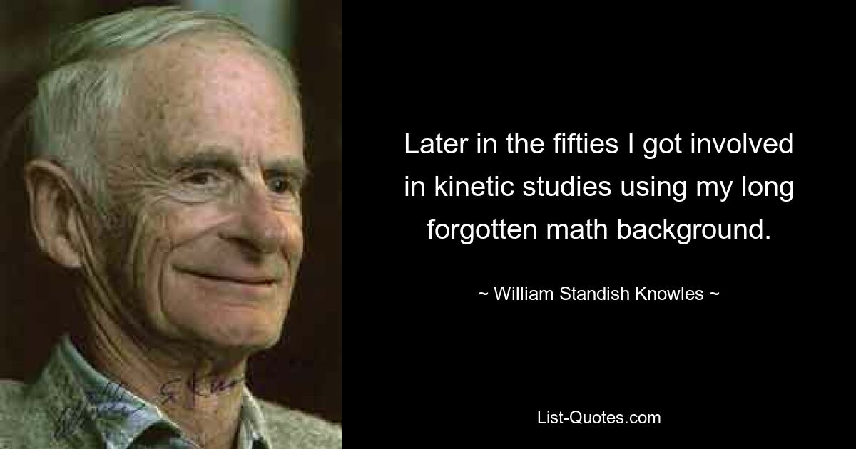 Later in the fifties I got involved in kinetic studies using my long forgotten math background. — © William Standish Knowles