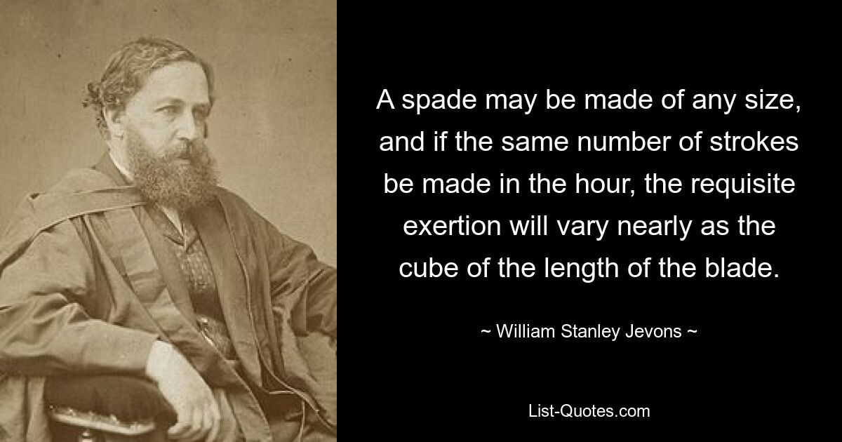 A spade may be made of any size, and if the same number of strokes be made in the hour, the requisite exertion will vary nearly as the cube of the length of the blade. — © William Stanley Jevons