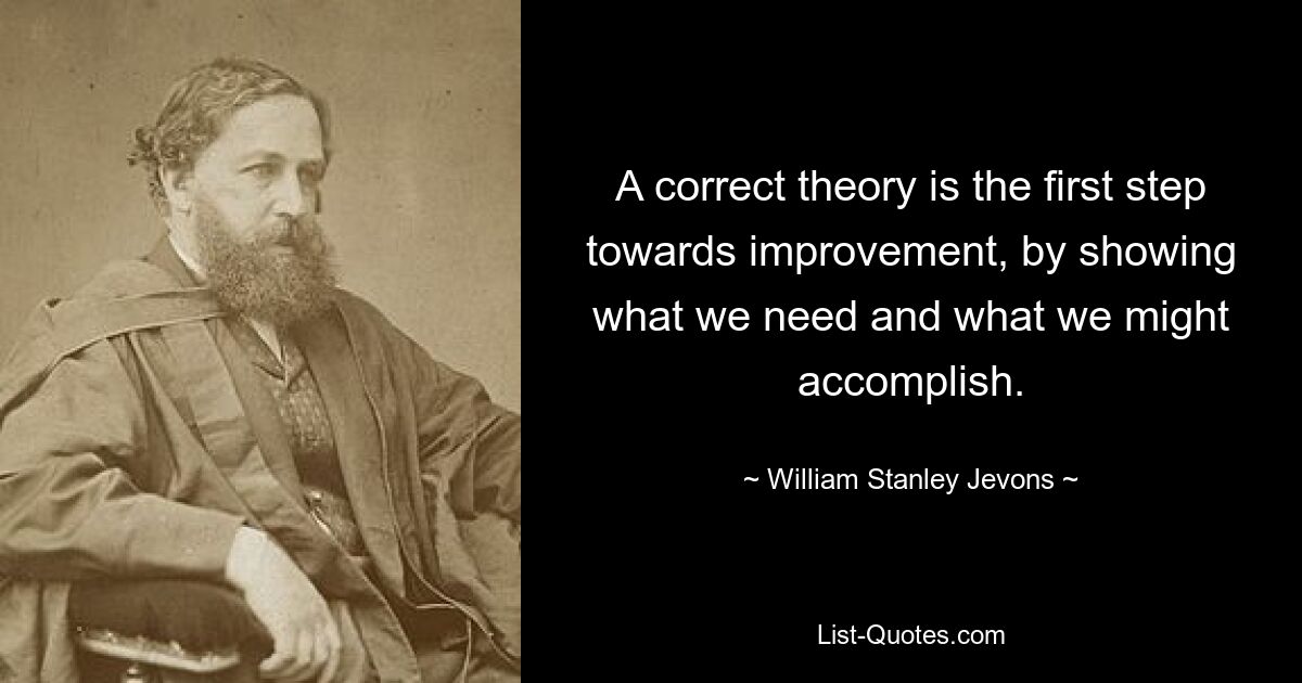 A correct theory is the first step towards improvement, by showing what we need and what we might accomplish. — © William Stanley Jevons