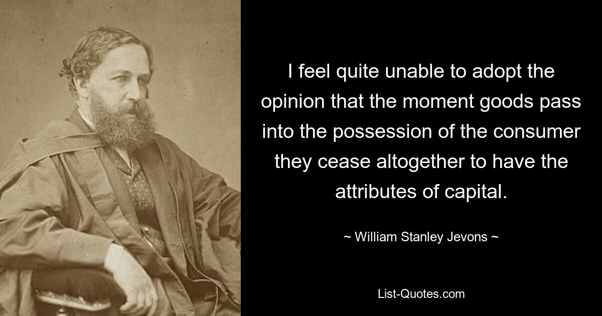 I feel quite unable to adopt the opinion that the moment goods pass into the possession of the consumer they cease altogether to have the attributes of capital. — © William Stanley Jevons