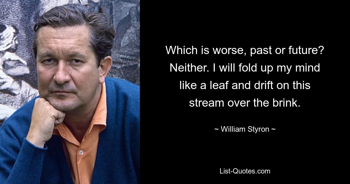 Which is worse, past or future? Neither. I will fold up my mind like a leaf and drift on this stream over the brink. — © William Styron