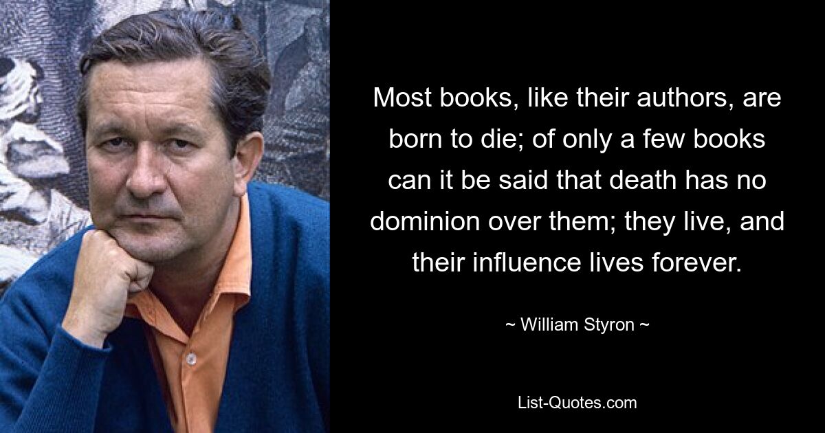 Most books, like their authors, are born to die; of only a few books can it be said that death has no dominion over them; they live, and their influence lives forever. — © William Styron