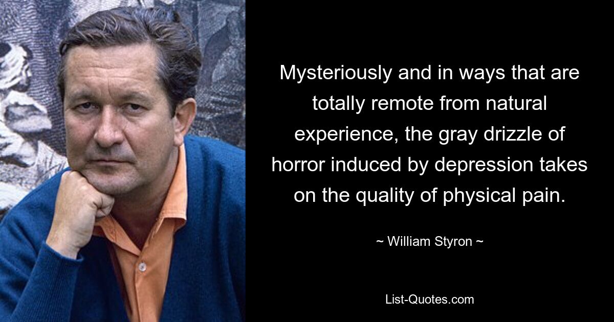 Mysteriously and in ways that are totally remote from natural experience, the gray drizzle of horror induced by depression takes on the quality of physical pain. — © William Styron