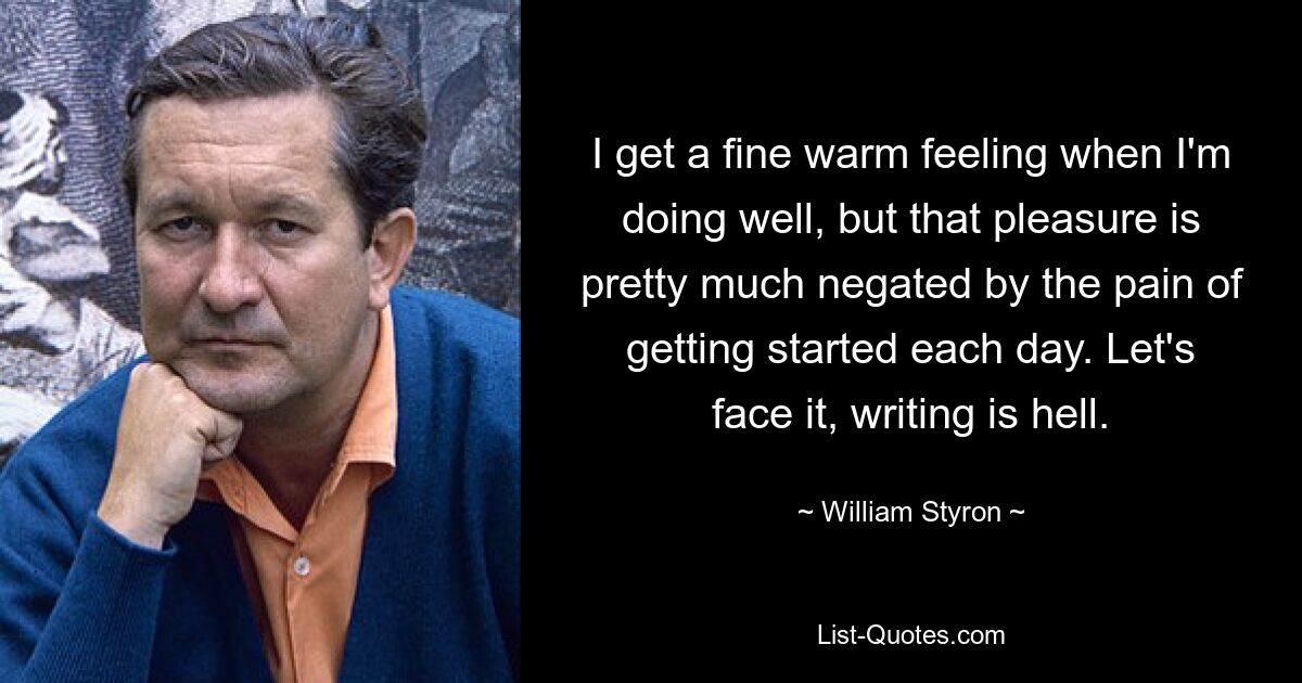 I get a fine warm feeling when I'm doing well, but that pleasure is pretty much negated by the pain of getting started each day. Let's face it, writing is hell. — © William Styron