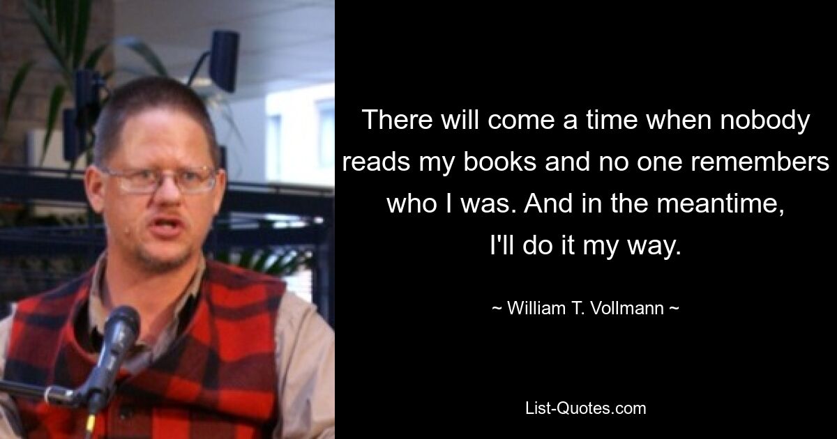 There will come a time when nobody reads my books and no one remembers who I was. And in the meantime, I'll do it my way. — © William T. Vollmann