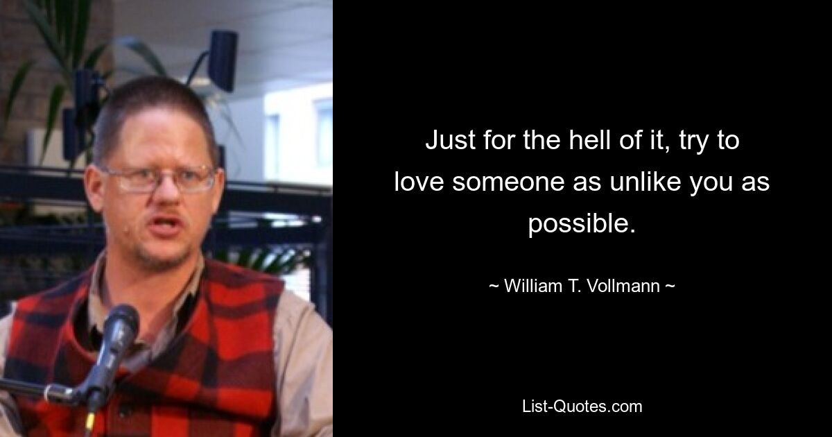 Just for the hell of it, try to love someone as unlike you as possible. — © William T. Vollmann