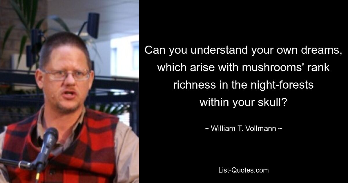 Can you understand your own dreams, which arise with mushrooms' rank richness in the night-forests within your skull? — © William T. Vollmann