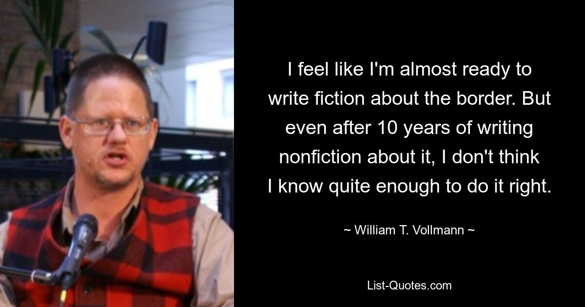 I feel like I'm almost ready to write fiction about the border. But even after 10 years of writing nonfiction about it, I don't think I know quite enough to do it right. — © William T. Vollmann