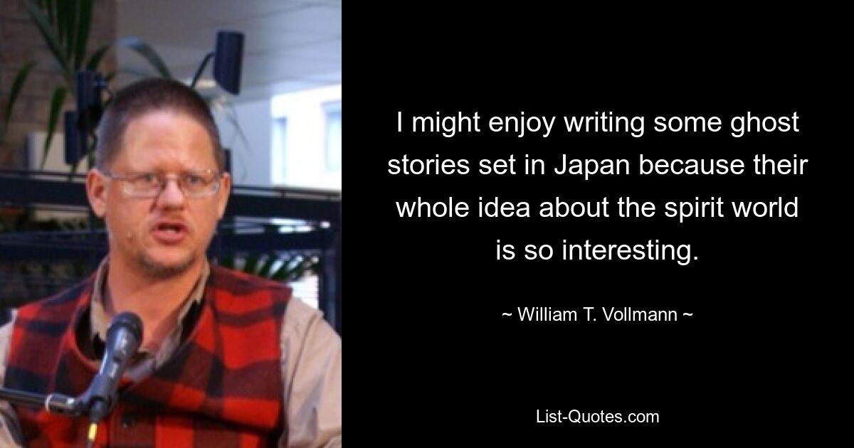 I might enjoy writing some ghost stories set in Japan because their whole idea about the spirit world is so interesting. — © William T. Vollmann